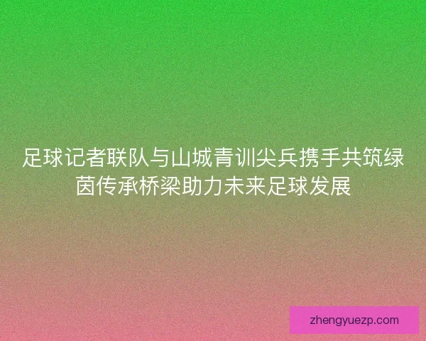足球记者联队与山城青训尖兵携手共筑绿茵传承桥梁助力未来足球发展
