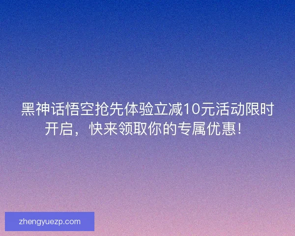 黑神话悟空抢先体验立减10元活动限时开启，快来领取你的专属优惠！