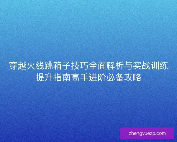 穿越火线跳箱子技巧全面解析与实战训练提升指南高手进阶必备攻略