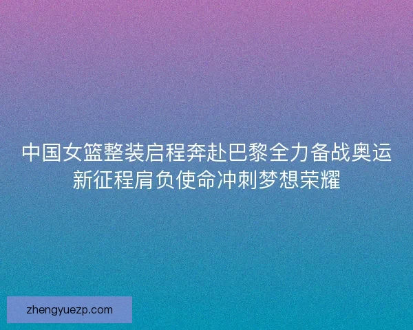 中国女篮整装启程奔赴巴黎全力备战奥运新征程肩负使命冲刺梦想荣耀