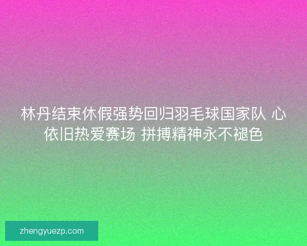 林丹结束休假强势回归羽毛球国家队 心依旧热爱赛场 拼搏精神永不褪色