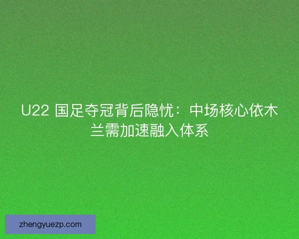 U22 国足夺冠背后隐忧：中场核心依木兰需加速融入体系