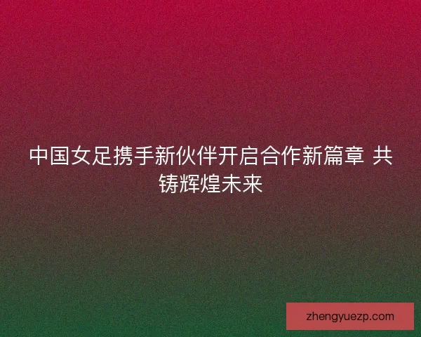 中国女足携手新伙伴开启合作新篇章 共铸辉煌未来