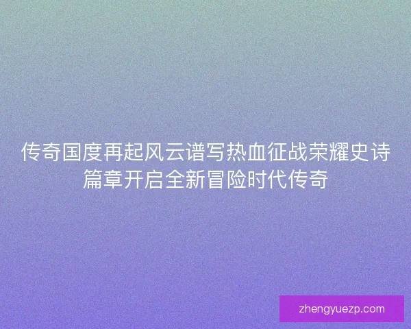 传奇国度再起风云谱写热血征战荣耀史诗篇章开启全新冒险时代传奇