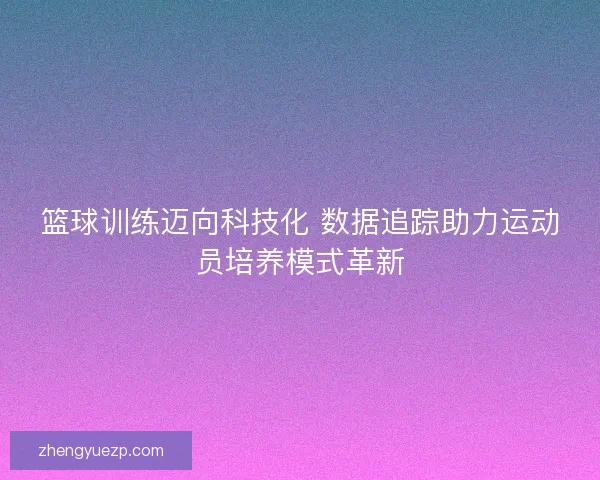 篮球训练迈向科技化 数据追踪助力运动员培养模式革新