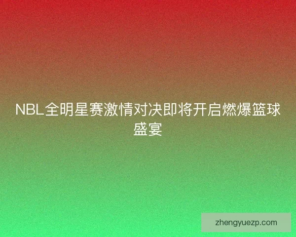 NBL全明星赛激情对决即将开启燃爆篮球盛宴