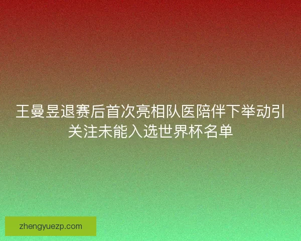 王曼昱退赛后首次亮相队医陪伴下举动引关注未能入选世界杯名单