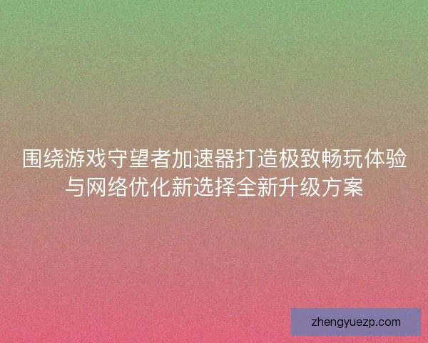 围绕游戏守望者加速器打造极致畅玩体验与网络优化新选择全新升级方案