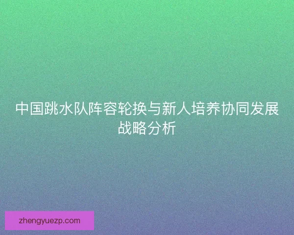 中国跳水队阵容轮换与新人培养协同发展战略分析